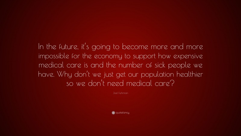 Joel Fuhrman Quote: “In the future, it’s going to become more and more impossible for the economy to support how expensive medical care is and the number of sick people we have. Why don’t we just get our population healthier so we don’t need medical care?”