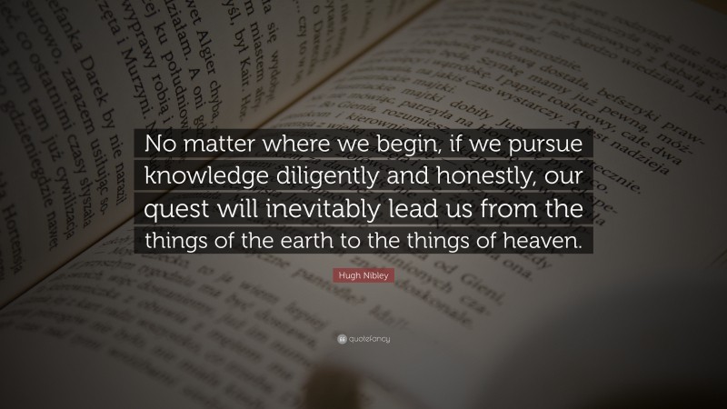 Hugh Nibley Quote: “No matter where we begin, if we pursue knowledge diligently and honestly, our quest will inevitably lead us from the things of the earth to the things of heaven.”