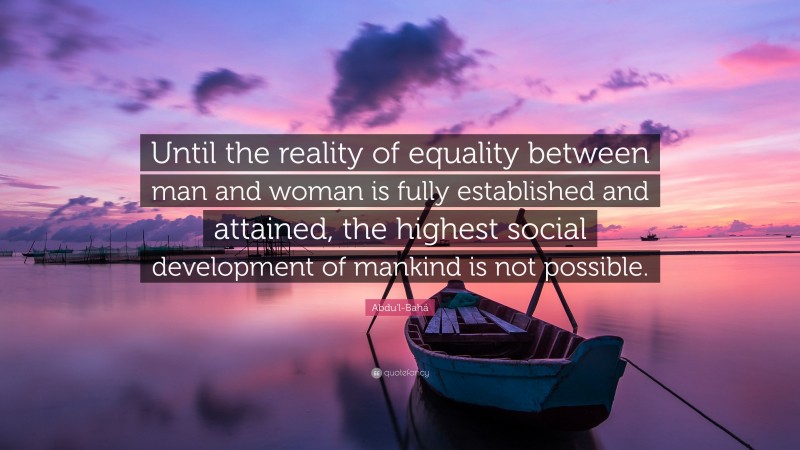Abdu'l-Bahá Quote: “Until the reality of equality between man and woman is fully established and attained, the highest social development of mankind is not possible.”