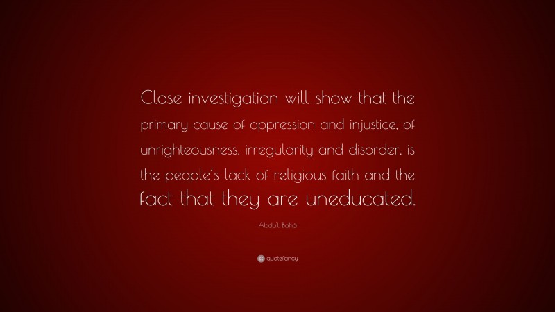 Abdu'l-Bahá Quote: “Close investigation will show that the primary cause of oppression and injustice, of unrighteousness, irregularity and disorder, is the people’s lack of religious faith and the fact that they are uneducated.”