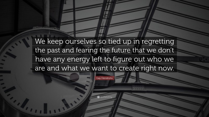 Gay Hendricks Quote: “We keep ourselves so tied up in regretting the past and fearing the future that we don’t have any energy left to figure out who we are and what we want to create right now.”