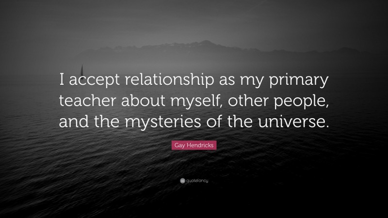 Gay Hendricks Quote: “I accept relationship as my primary teacher about myself, other people, and the mysteries of the universe.”