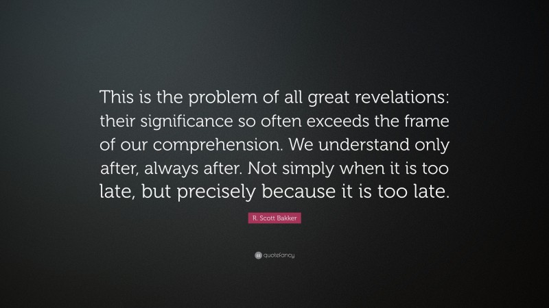 R. Scott Bakker Quote: “This is the problem of all great revelations: their significance so often exceeds the frame of our comprehension. We understand only after, always after. Not simply when it is too late, but precisely because it is too late.”