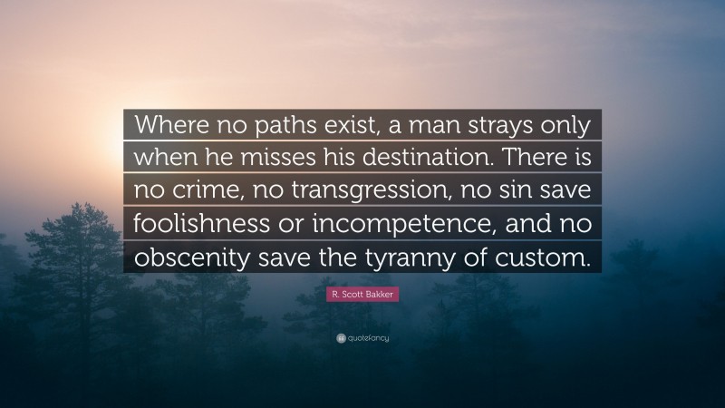 R. Scott Bakker Quote: “Where no paths exist, a man strays only when he misses his destination. There is no crime, no transgression, no sin save foolishness or incompetence, and no obscenity save the tyranny of custom.”