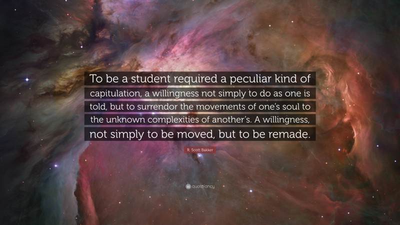 R. Scott Bakker Quote: “To be a student required a peculiar kind of capitulation, a willingness not simply to do as one is told, but to surrendor the movements of one’s soul to the unknown complexities of another’s. A willingness, not simply to be moved, but to be remade.”