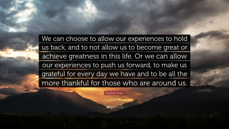 Elizabeth Smart Quote: “We can choose to allow our experiences to hold us back, and to not allow us to become great or achieve greatness in this life. Or we can allow our experiences to push us forward, to make us grateful for every day we have and to be all the more thankful for those who are around us.”
