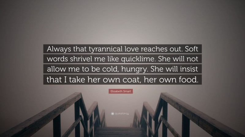 Elizabeth Smart Quote: “Always that tyrannical love reaches out. Soft words shrivel me like quicklime. She will not allow me to be cold, hungry. She will insist that I take her own coat, her own food.”