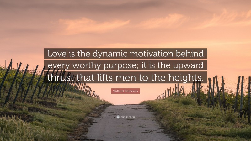 Wilferd Peterson Quote: “Love is the dynamic motivation behind every worthy purpose; it is the upward thrust that lifts men to the heights.”