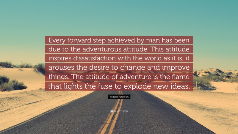 Wilferd Peterson Quote: “Every forward step achieved by man has been due to the adventurous attitude. This attitude inspires dissatisfaction with the world as it is; it arouses the desire to change and improve things. The attitude of adventure is the flame that lights the fuse to explode new ideas.”
