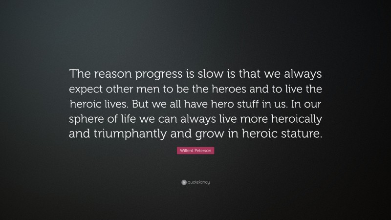 Wilferd Peterson Quote: “The reason progress is slow is that we always expect other men to be the heroes and to live the heroic lives. But we all have hero stuff in us. In our sphere of life we can always live more heroically and triumphantly and grow in heroic stature.”