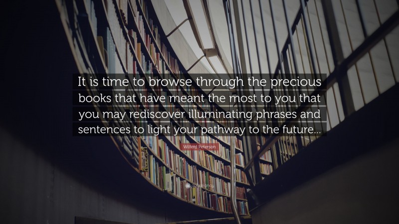Wilferd Peterson Quote: “It is time to browse through the precious books that have meant the most to you that you may rediscover illuminating phrases and sentences to light your pathway to the future...”