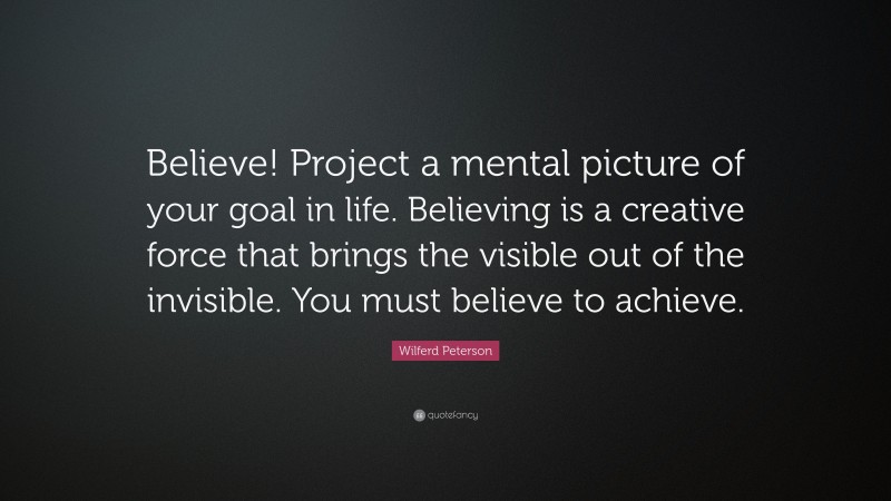 Wilferd Peterson Quote: “Believe! Project a mental picture of your goal in life. Believing is a creative force that brings the visible out of the invisible. You must believe to achieve.”