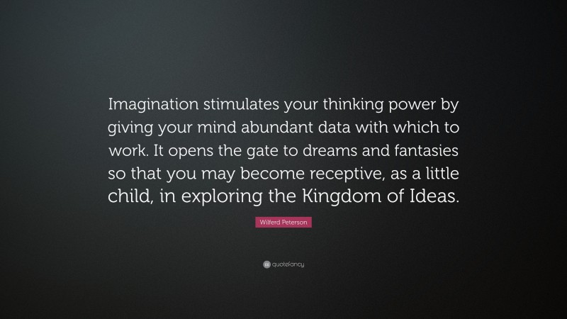 Wilferd Peterson Quote: “Imagination stimulates your thinking power by giving your mind abundant data with which to work. It opens the gate to dreams and fantasies so that you may become receptive, as a little child, in exploring the Kingdom of Ideas.”