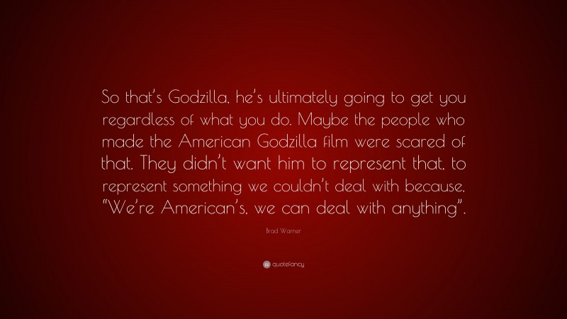 Brad Warner Quote: “So that’s Godzilla, he’s ultimately going to get you regardless of what you do. Maybe the people who made the American Godzilla film were scared of that. They didn’t want him to represent that, to represent something we couldn’t deal with because, “We’re American’s, we can deal with anything”.”