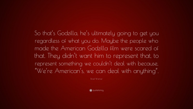 Brad Warner Quote: “So that’s Godzilla, he’s ultimately going to get you regardless of what you do. Maybe the people who made the American Godzilla film were scared of that. They didn’t want him to represent that, to represent something we couldn’t deal with because, “We’re American’s, we can deal with anything”.”