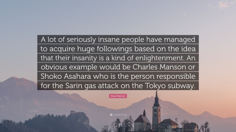 Brad Warner Quote: “A lot of seriously insane people have managed to acquire huge followings based on the idea that their insanity is a kind of enlightenment. An obvious example would be Charles Manson or Shoko Asahara who is the person responsible for the Sarin gas attack on the Tokyo subway.”