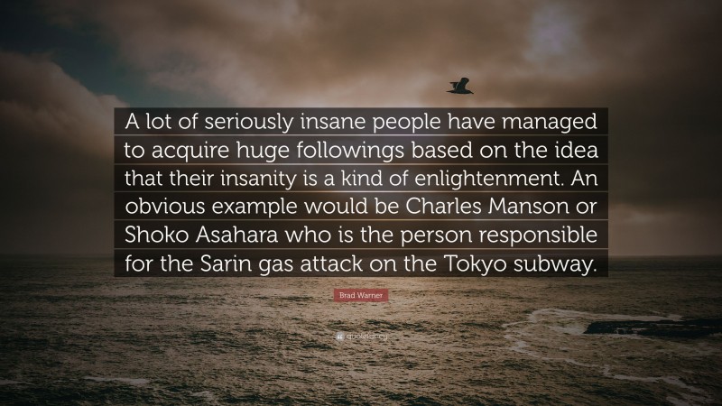 Brad Warner Quote: “A lot of seriously insane people have managed to acquire huge followings based on the idea that their insanity is a kind of enlightenment. An obvious example would be Charles Manson or Shoko Asahara who is the person responsible for the Sarin gas attack on the Tokyo subway.”