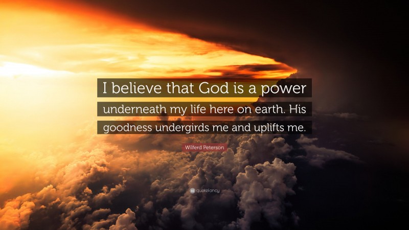 Wilferd Peterson Quote: “I believe that God is a power underneath my life here on earth. His goodness undergirds me and uplifts me.”