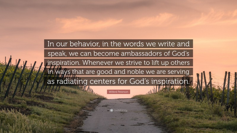 Wilferd Peterson Quote: “In our behavior, in the words we write and speak, we can become ambassadors of God’s inspiration. Whenever we strive to lift up others in ways that are good and noble we are serving as radiating centers for God’s inspiration.”
