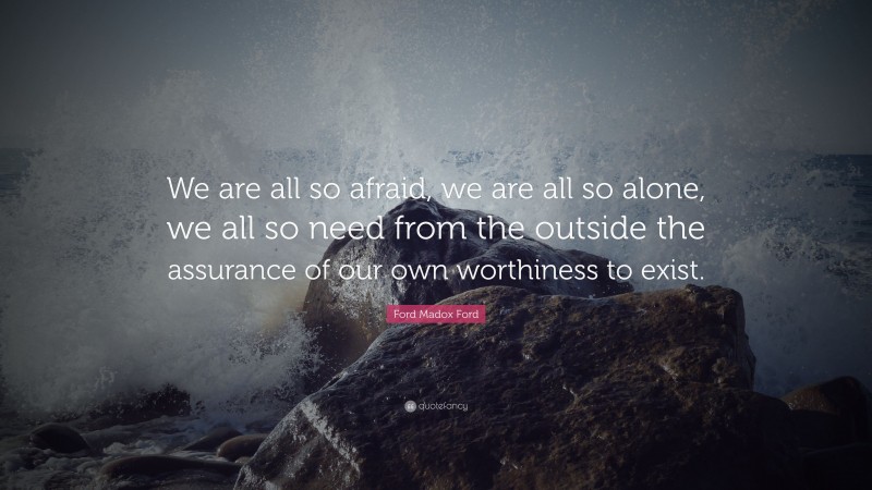 Ford Madox Ford Quote: “We are all so afraid, we are all so alone, we all so need from the outside the assurance of our own worthiness to exist.”