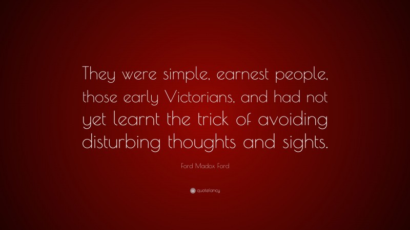 Ford Madox Ford Quote: “They were simple, earnest people, those early Victorians, and had not yet learnt the trick of avoiding disturbing thoughts and sights.”