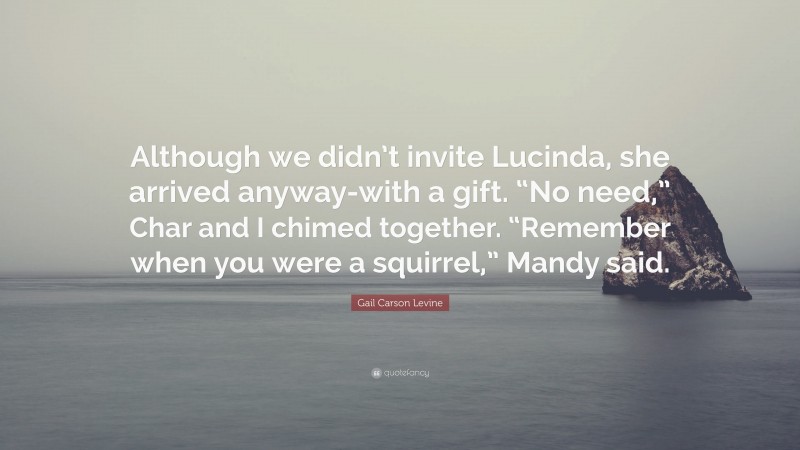 Gail Carson Levine Quote: “Although we didn’t invite Lucinda, she arrived anyway-with a gift. “No need,” Char and I chimed together. “Remember when you were a squirrel,” Mandy said.”