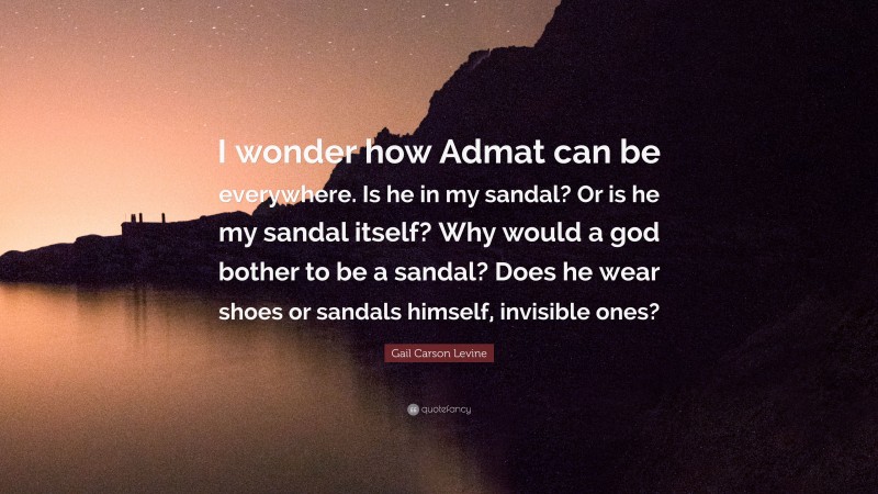 Gail Carson Levine Quote: “I wonder how Admat can be everywhere. Is he in my sandal? Or is he my sandal itself? Why would a god bother to be a sandal? Does he wear shoes or sandals himself, invisible ones?”