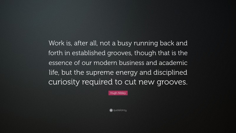 Hugh Nibley Quote: “Work is, after all, not a busy running back and forth in established grooves, though that is the essence of our modern business and academic life, but the supreme energy and disciplined curiosity required to cut new grooves.”