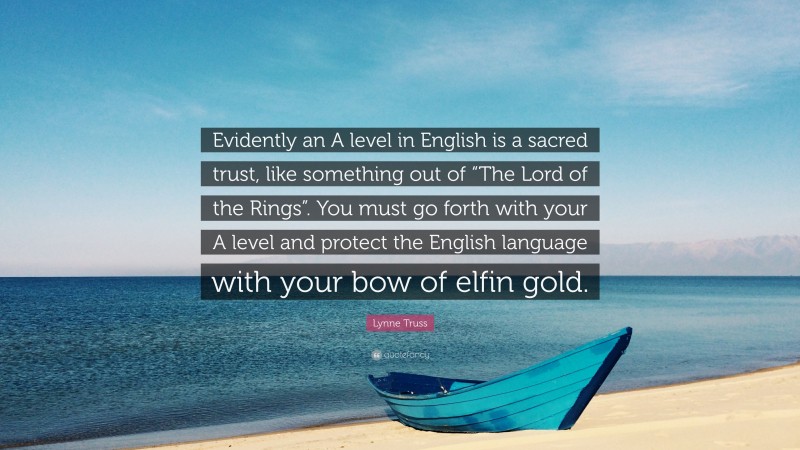 Lynne Truss Quote: “Evidently an A level in English is a sacred trust, like something out of “The Lord of the Rings”. You must go forth with your A level and protect the English language with your bow of elfin gold.”