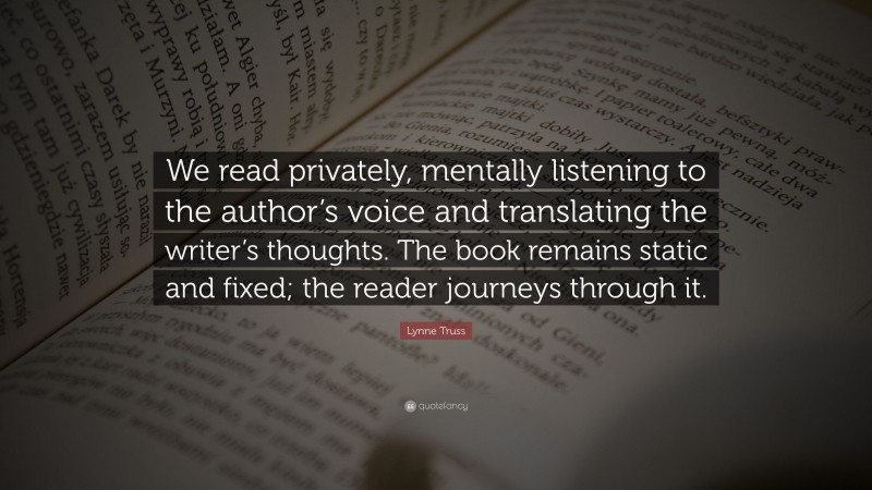 Lynne Truss Quote: “We read privately, mentally listening to the author’s voice and translating the writer’s thoughts. The book remains static and fixed; the reader journeys through it.”