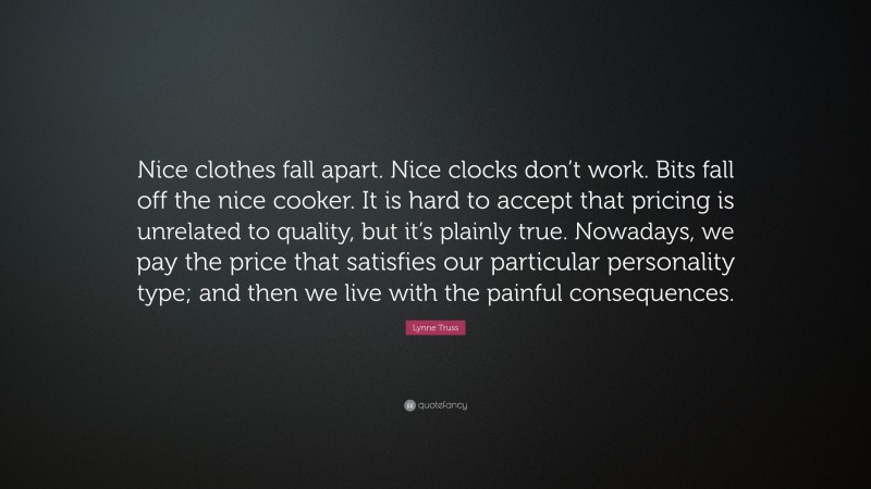 Lynne Truss Quote: “Nice clothes fall apart. Nice clocks don’t work. Bits fall off the nice cooker. It is hard to accept that pricing is unrelated to quality, but it’s plainly true. Nowadays, we pay the price that satisfies our particular personality type; and then we live with the painful consequences.”