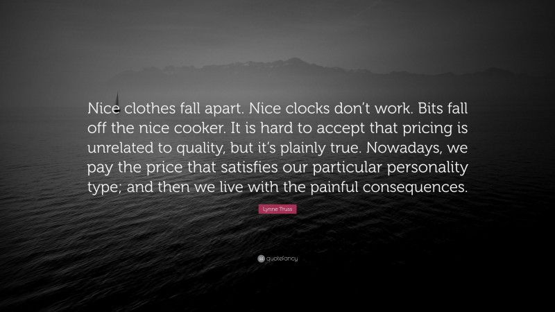 Lynne Truss Quote: “Nice clothes fall apart. Nice clocks don’t work. Bits fall off the nice cooker. It is hard to accept that pricing is unrelated to quality, but it’s plainly true. Nowadays, we pay the price that satisfies our particular personality type; and then we live with the painful consequences.”
