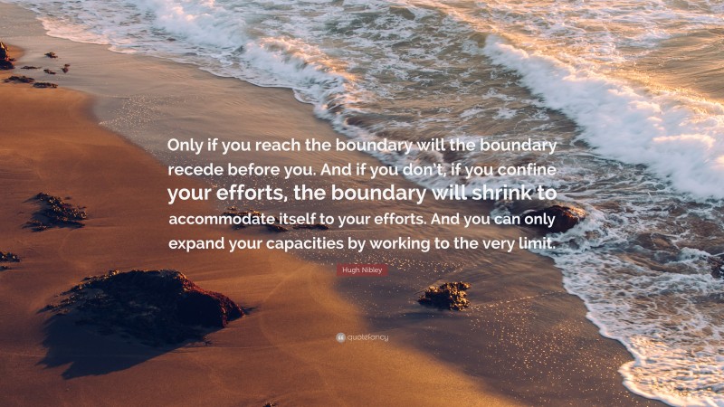 Hugh Nibley Quote: “Only if you reach the boundary will the boundary recede before you. And if you don’t, if you confine your efforts, the boundary will shrink to accommodate itself to your efforts. And you can only expand your capacities by working to the very limit.”