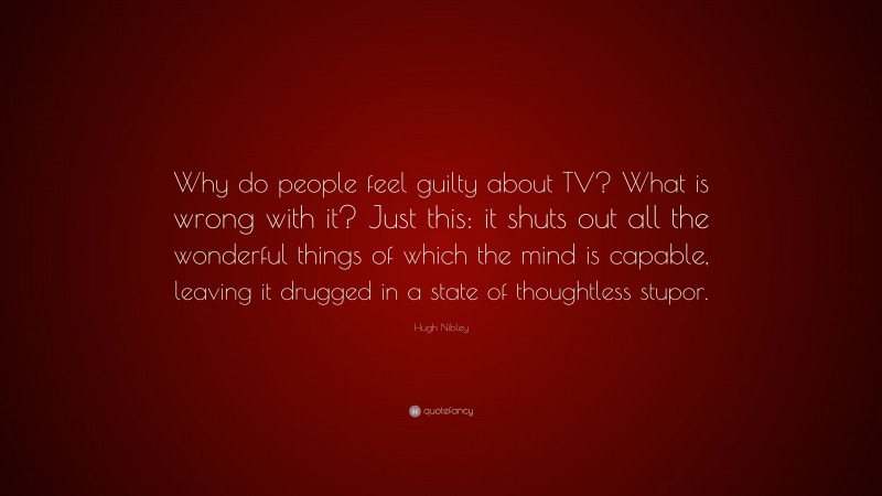 Hugh Nibley Quote: “Why do people feel guilty about TV? What is wrong with it? Just this: it shuts out all the wonderful things of which the mind is capable, leaving it drugged in a state of thoughtless stupor.”
