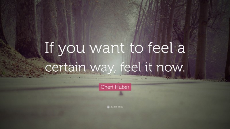 Cheri Huber Quote: “If you want to feel a certain way, feel it now.”