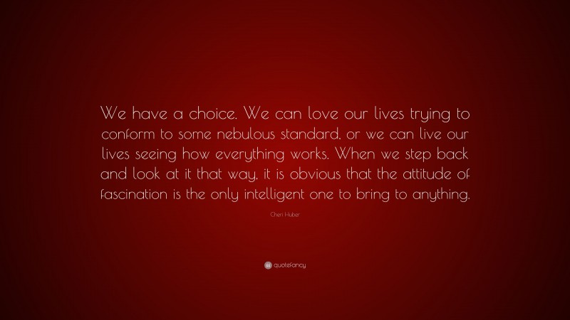Cheri Huber Quote: “We have a choice. We can love our lives trying to conform to some nebulous standard, or we can live our lives seeing how everything works. When we step back and look at it that way, it is obvious that the attitude of fascination is the only intelligent one to bring to anything.”