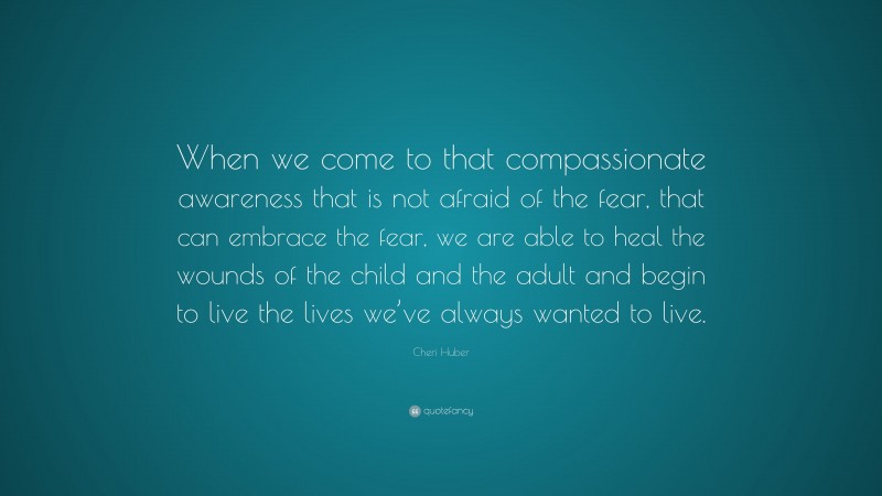 Cheri Huber Quote: “When we come to that compassionate awareness that is not afraid of the fear, that can embrace the fear, we are able to heal the wounds of the child and the adult and begin to live the lives we’ve always wanted to live.”