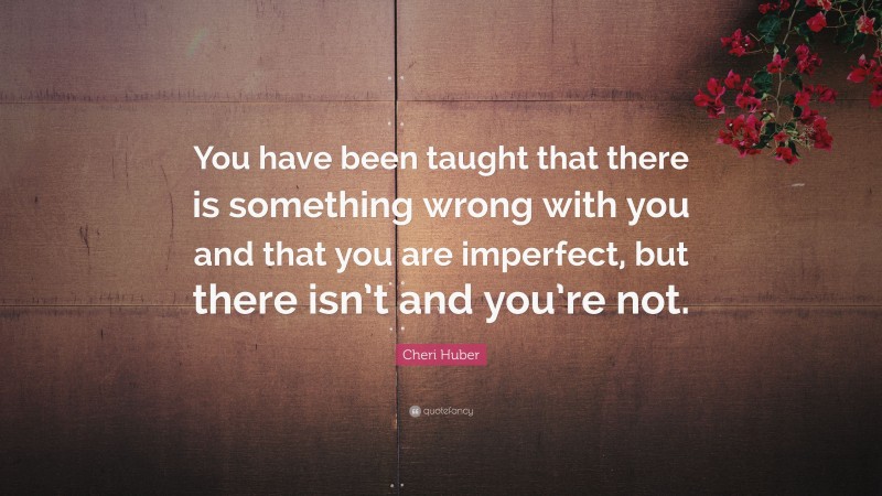 Cheri Huber Quote: “You have been taught that there is something wrong with you and that you are imperfect, but there isn’t and you’re not.”