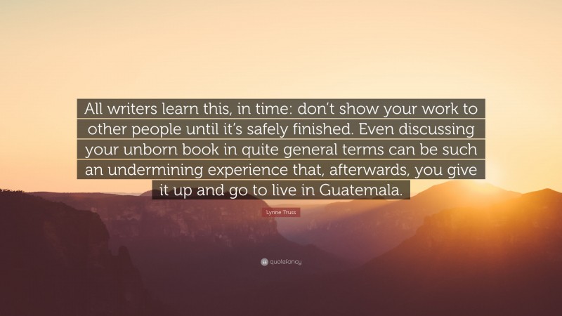 Lynne Truss Quote: “All writers learn this, in time: don’t show your work to other people until it’s safely finished. Even discussing your unborn book in quite general terms can be such an undermining experience that, afterwards, you give it up and go to live in Guatemala.”