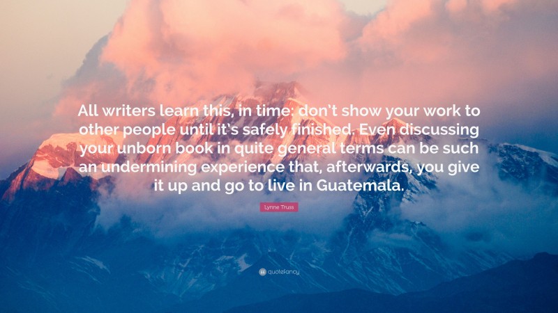 Lynne Truss Quote: “All writers learn this, in time: don’t show your work to other people until it’s safely finished. Even discussing your unborn book in quite general terms can be such an undermining experience that, afterwards, you give it up and go to live in Guatemala.”