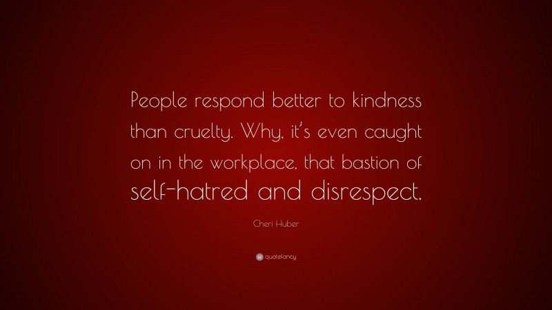 Cheri Huber Quote: “People respond better to kindness than cruelty. Why, it’s even caught on in the workplace, that bastion of self-hatred and disrespect.”