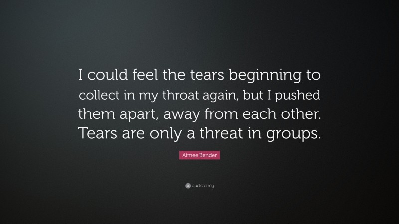 Aimee Bender Quote: “I could feel the tears beginning to collect in my throat again, but I pushed them apart, away from each other. Tears are only a threat in groups.”