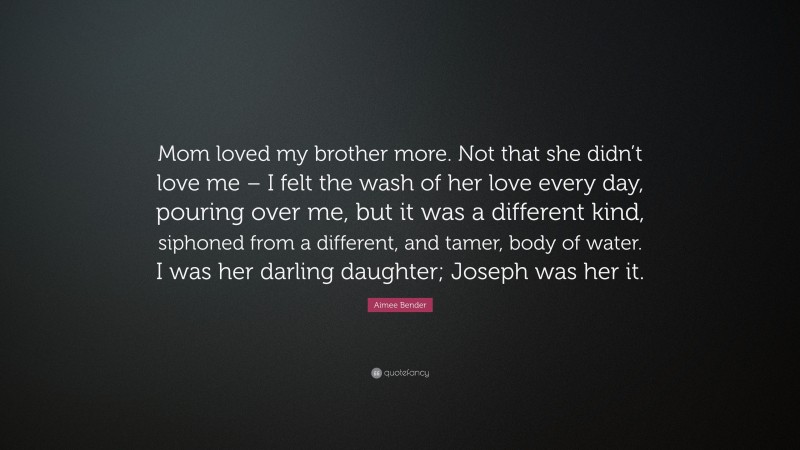 Aimee Bender Quote: “Mom loved my brother more. Not that she didn’t love me – I felt the wash of her love every day, pouring over me, but it was a different kind, siphoned from a different, and tamer, body of water. I was her darling daughter; Joseph was her it.”