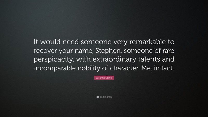 Susanna Clarke Quote: “It would need someone very remarkable to recover your name, Stephen, someone of rare perspicacity, with extraordinary talents and incomparable nobility of character. Me, in fact.”