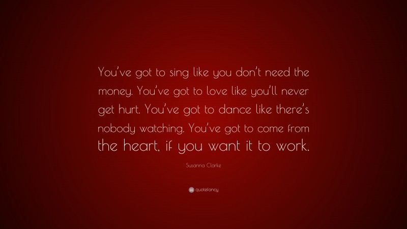 Susanna Clarke Quote: “You’ve got to sing like you don’t need the money. You’ve got to love like you’ll never get hurt. You’ve got to dance like there’s nobody watching. You’ve got to come from the heart, if you want it to work.”