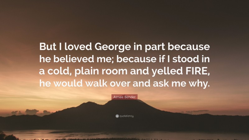 Aimee Bender Quote: “But I loved George in part because he believed me; because if I stood in a cold, plain room and yelled FIRE, he would walk over and ask me why.”