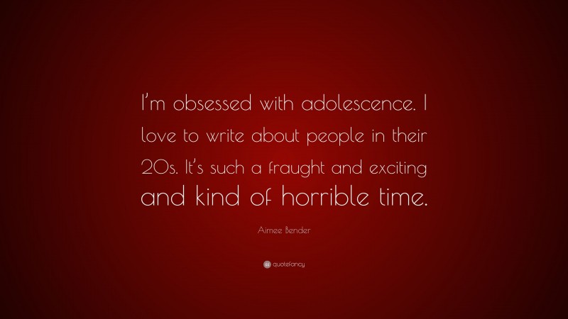 Aimee Bender Quote: “I’m obsessed with adolescence. I love to write about people in their 20s. It’s such a fraught and exciting and kind of horrible time.”