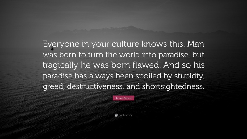 Daniel Quinn Quote: “Everyone in your culture knows this. Man was born to turn the world into paradise, but tragically he was born flawed. And so his paradise has always been spoiled by stupidty, greed, destructiveness, and shortsightedness.”