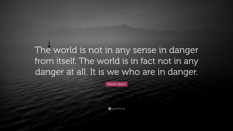 Daniel Quinn Quote: “The world is not in any sense in danger from itself. The world is in fact not in any danger at all. It is we who are in danger.”