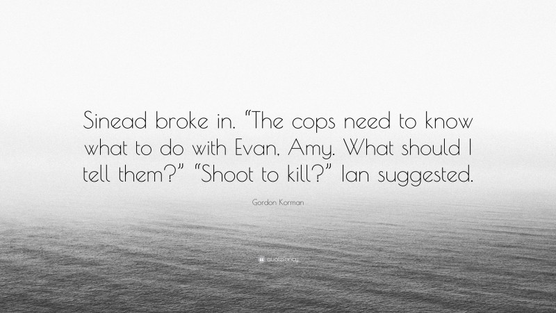 Gordon Korman Quote: “Sinead broke in. “The cops need to know what to do with Evan, Amy. What should I tell them?” “Shoot to kill?” Ian suggested.”